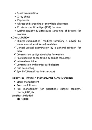 • Stool examination
• X-ray chest
• Pap smear
• Ultrasound screening of the whole abdomen
• Prostate specific antigen(PSA) for men
• Mammography & ultrasound screening of breasts for
women
CONSULTATION
 Clinical examination, medical summary & advice by
senior consultant-internal medicine
 Genital /rectal examination by a general surgeon for
men
 Consultation by Gynaecologist for women
 Post check up consultation by senior consultant
 Internal medicine
 Consultation with senior cardiologists
 Diet counseling
 Eye, ENT,Dental(routine checkup)
HEALTH & LIFESTYLE ASSESSSMENT & COUNSELLING
• Stress management
• Exercise & fitness
• Risk management for addictions, cardiac problem,
cancer,AIDS,etc.
Breakfast included
Rs .10000
 