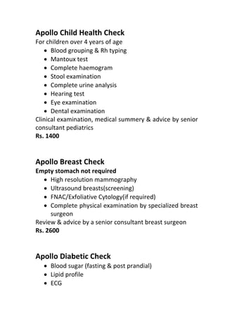 Apollo Child Health Check
For children over 4 years of age
• Blood grouping & Rh typing
• Mantoux test
• Complete haemogram
• Stool examination
• Complete urine analysis
• Hearing test
• Eye examination
• Dental examination
Clinical examination, medical summery & advice by senior
consultant pediatrics
Rs. 1400
Apollo Breast Check
Empty stomach not required
• High resolution mammography
• Ultrasound breasts(screening)
• FNAC/Exfoliative Cytology(if required)
• Complete physical examination by specialized breast
surgeon
Review & advice by a senior consultant breast surgeon
Rs. 2600
Apollo Diabetic Check
• Blood sugar (fasting & post prandial)
• Lipid profile
• ECG
 