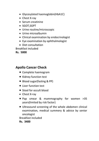 • Glycosylated haemoglobin(HbA1C)
• Chest X-ray
• Serum creatinine
• SGOT,SGPT
• Urine routine/microscopic
• Urine microalbumin
• Clinical examination by endocrinologist
• Eye examination by ophthalmologist
• Diet consultation
Breakfast included
Rs. 5000
Apollo Cancer Check
• Complete haemogram
• Kidney function test
• Blood sugar(fasting & PP)
• Liver function test
• Stool for occult blood
• Chest X-ray
• Pap smear & mammography for women >35
years(limited by risk factor)
• Ultrasound screening of the whole abdomen clinical
examination, medical summery & advice by senior
oncologist
Breakfast included
Rs. 3400
 