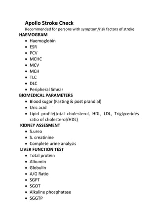 Apollo Stroke Check
Recommended for persons with symptom/risk factors of stroke
HAEMOGRAM
• Haemoglobin
• ESR
• PCV
• MCHC
• MCV
• MCH
• TLC
• DLC
• Peripheral Smear
BIOMEDICAL PARAMETERS
• Blood sugar (Fasting & post prandial)
• Uric acid
• Lipid profile(total cholesterol, HDL, LDL, Triglycerides
ratio of cholesterol/HDL)
KIDNEY ASSESMENT
• S.urea
• S. creatinine
• Complete urine analysis
LIVER FUNCTION TEST
• Total protein
• Albumin
• Globulin
• A/G Ratio
• SGPT
• SGOT
• Alkaline phosphatase
• SGGTP
 
