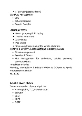 • S. Bilirubin(total & direct)
CARDIAC ASSESSMENT
• ECG
• Echocardiogram
• Carotid Doppler
GENERAL TESTS
• Blood grouping & Rh typing
• Stool examination
• X-ray chest
• Pap smear
• Ultrasound screening of the whole abdomen
HEALTH & LIFESTYLE ASSESSSMENT & COUNSELLING
• Stress management
• Exercise & fitness
• Risk management for addictions, cardiac problem,
cancer,AIDS,etc.
Breakfast included
Monday, Wednesday & Friday 5:00pm to 7:00pm at Apollo
Neurosciences center
Rs. 5100
Apollo Liver Check
On recommended of your physician
• Haemoglobin, TLC, Platelet count
• Bilirubin
• SGOT
• SGPT
• GGTP
 