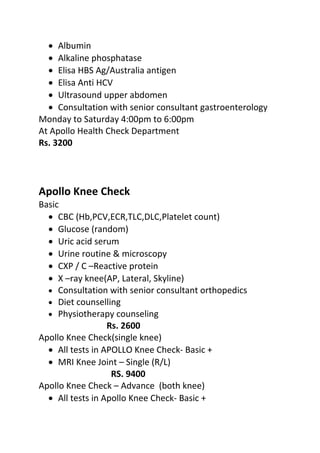 • Albumin
• Alkaline phosphatase
• Elisa HBS Ag/Australia antigen
• Elisa Anti HCV
• Ultrasound upper abdomen
• Consultation with senior consultant gastroenterology
Monday to Saturday 4:00pm to 6:00pm
At Apollo Health Check Department
Rs. 3200
Apollo Knee Check
Basic
• CBC (Hb,PCV,ECR,TLC,DLC,Platelet count)
• Glucose (random)
• Uric acid serum
• Urine routine & microscopy
• CXP / C –Reactive protein
• X –ray knee(AP, Lateral, Skyline)
• Consultation with senior consultant orthopedics
• Diet counselling
• Physiotherapy counseling
Rs. 2600
Apollo Knee Check(single knee)
• All tests in APOLLO Knee Check- Basic +
• MRI Knee Joint – Single (R/L)
RS. 9400
Apollo Knee Check – Advance (both knee)
• All tests in Apollo Knee Check- Basic +
 