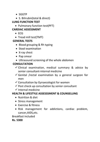 • SGGTP
• S. Bilirubin(total & direct)
LUNG FUNCTION TEST
• Pulmonary function test(PFT)
CARDIAC ASSESSMENT
• ECG
• Tread mill test(TMT)
GENERAL TESTS
• Blood grouping & Rh typing
• Stool examination
• X-ray chest
• Pap smear
• Ultrasound screening of the whole abdomen
CONSULTATION
 Clinical examination, medical summary & advice by
senior consultant-internal medicine
 Genital /rectal examination by a general surgeon for
men
 Consultation by Gynaecologist for women
 Post check up consultation by senior consultant
 Internal medicine
HEALTH & LIFESTYLE ASSESSSMENT & COUNSELLING
• Nutrition & diet
• Stress management
• Exercise & fitness
• Risk management for addictions, cardiac problem,
cancer,AIDS,etc.
Breakfast included
Rs. 5300
 