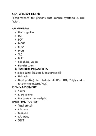 Apollo Heart Check
Recommended for persons with cardiac symtoms & risk
factors
HAEMOGRAM
• Haemoglobin
• ESR
• PCV
• MCHC
• MCV
• MCH
• TLC
• DLC
• Peripheral Smear
• Platelet count
BIOMEDICAL PARAMETERS
• Blood sugar (Fasting & post prandial)
• Uric acid
• Lipid profile(total cholesterol, HDL, LDL, Triglycerides
ratio of cholesterol/HDL)
KIDNEY ASSESMENT
• S.urea
• S. creatinine
• Complete urine analysis
LIVER FUNCTION TEST
• Total protein
• Albumin
• Globulin
• A/G Ratio
• SGPT
 