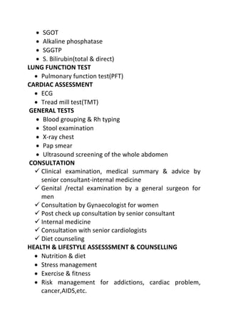 • SGOT
• Alkaline phosphatase
• SGGTP
• S. Bilirubin(total & direct)
LUNG FUNCTION TEST
• Pulmonary function test(PFT)
CARDIAC ASSESSMENT
• ECG
• Tread mill test(TMT)
GENERAL TESTS
• Blood grouping & Rh typing
• Stool examination
• X-ray chest
• Pap smear
• Ultrasound screening of the whole abdomen
CONSULTATION
 Clinical examination, medical summary & advice by
senior consultant-internal medicine
 Genital /rectal examination by a general surgeon for
men
 Consultation by Gynaecologist for women
 Post check up consultation by senior consultant
 Internal medicine
 Consultation with senior cardiologists
 Diet counseling
HEALTH & LIFESTYLE ASSESSSMENT & COUNSELLING
• Nutrition & diet
• Stress management
• Exercise & fitness
• Risk management for addictions, cardiac problem,
cancer,AIDS,etc.
 