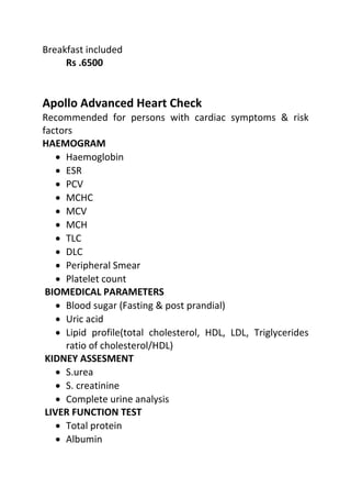 Breakfast included
Rs .6500
Apollo Advanced Heart Check
Recommended for persons with cardiac symptoms & risk
factors
HAEMOGRAM
• Haemoglobin
• ESR
• PCV
• MCHC
• MCV
• MCH
• TLC
• DLC
• Peripheral Smear
• Platelet count
BIOMEDICAL PARAMETERS
• Blood sugar (Fasting & post prandial)
• Uric acid
• Lipid profile(total cholesterol, HDL, LDL, Triglycerides
ratio of cholesterol/HDL)
KIDNEY ASSESMENT
• S.urea
• S. creatinine
• Complete urine analysis
LIVER FUNCTION TEST
• Total protein
• Albumin
 