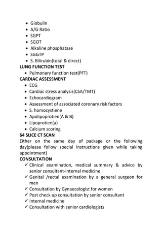 • Globulin
• A/G Ratio
• SGPT
• SGOT
• Alkaline phosphatase
• SGGTP
• S. Bilirubin(total & direct)
LUNG FUNCTION TEST
• Pulmonary function test(PFT)
CARDIAC ASSESSMENT
• ECG
• Cardiac stress analysis(CSA/TMT)
• Echocardiogram
• Assessment of associated coronary risk factors
• S. homocystiene
• Apolipoprotien(A & B)
• Lipoprotien(a)
• Calcium scoring
64 SLICE CT SCAN
Either on the same day of package or the following
day(please follow special instructions given while taking
appointment)
CONSULTATION
 Clinical examination, medical summary & advice by
senior consultant-internal medicine
 Genital /rectal examination by a general surgeon for
men
 Consultation by Gynaecologist for women
 Post check up consultation by senior consultant
 Internal medicine
 Consultation with senior cardiologists
 