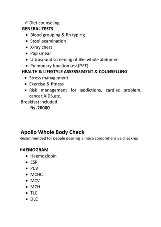  Diet counseling
GENERAL TESTS
• Blood grouping & Rh typing
• Stool examination
• X-ray chest
• Pap smear
• Ultrasound screening of the whole abdomen
• Pulmonary function test(PFT)
HEALTH & LIFESTYLE ASSESSSMENT & COUNSELLING
• Stress management
• Exercise & fitness
• Risk management for addictions, cardiac problem,
cancer,AIDS,etc.
Breakfast included
Rs .20000
Apollo Whole Body Check
Recommended for people desiring a more comprehensive check-up
HAEMOGRAM
• Haemoglobin
• ESR
• PCV
• MCHC
• MCV
• MCH
• TLC
• DLC
 