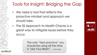 Tools for Insight: Bridging the Gap
• We need a tool that reflects the
proactive mindset and approach we
should take.
• The 5S Approach to Health Checks is a
great way to mitigate issues before they
occur.
The only “best practice” you
should be using all the time
is “Use Your Brain”. – Tom Kyte
 