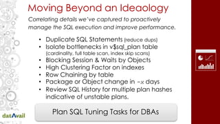Moving Beyond an Ideaology
Correlating details we’ve captured to proactively
manage the SQL execution and improve performance.
• Duplicate SQL Statements (reduce dups)
• Isolate bottlenecks in v$sql_plan table
(cardinality, full table scan, index skip scans)
• Blocking Session & Waits by Objects
• High Clustering Factor on indexes
• Row Chaining by table
• Package or Object change in -x days
• Review SQL History for multiple plan hashes
indicative of unstable plans.
Plan SQL Tuning Tasks for DBAs
 