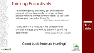 Thinking Proactively
“Every defect is a treasure, if the company can
uncover its cause and work to prevent it across the
corporation.” - Kilchiro Toyoda, founder of Toyota
“In an emergency, you rarely get one consistent
piece of advice. You usually have two or three
people with two or three different ideas. So you want
to have your own set of thoughts.
-Rudy Giuliani, Former Mayor NYC
Good Luck Treasure Hunting!
 