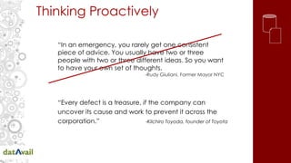 Thinking Proactively
“Every defect is a treasure, if the company can
uncover its cause and work to prevent it across the
corporation.” -Kilchiro Toyoda, founder of Toyota
“In an emergency, you rarely get one consistent
piece of advice. You usually have two or three
people with two or three different ideas. So you want
to have your own set of thoughts.
-Rudy Giuliani, Former Mayor NYC
 
