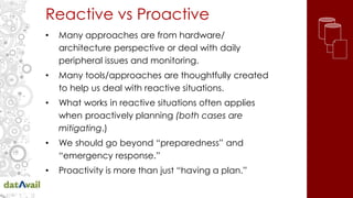 Reactive vs Proactive
• Many approaches are from hardware/
architecture perspective or deal with daily
peripheral issues and monitoring.
• Many tools/approaches are thoughtfully created
to help us deal with reactive situations.
• What works in reactive situations often applies
when proactively planning (both cases are
mitigating.)
• We should go beyond “preparedness” and
“emergency response.”
• Proactivity is more than just “having a plan.”
 