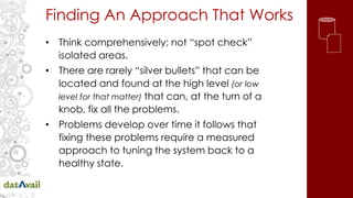 Finding An Approach That Works
• Think comprehensively; not “spot check”
isolated areas.
• There are rarely “silver bullets” that can be
located and found at the high level (or low
level for that matter) that can, at the turn of a
knob, fix all the problems.
• Problems develop over time it follows that
fixing these problems require a measured
approach to tuning the system back to a
healthy state.
 