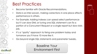 Best Practices
• Become familiar with Oracle Recommendations.
• Data is so inter-woven, making corrections in one place affects
performance in others.
• For Example: Adding indexes can speed select performance
but it can slow DML or tuning one SQL statement can fix a
portion of a Concurrent Request or a single report but slow stats
job.
• It’s a “spotty” approach to fixing one problem today and
tomorrow you’ll have 10 more like it.
• Go beyond single SQL statements and parameter tweaks.
Baseline Your
Environment First
 