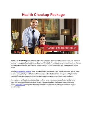 Health Checkup Package
Health CheckupPackages: Our healthisthe mostpreciousresource we have.We spendalot of money
on luxuryandapparel,yetwe disregardourhealth.Intoday’shecticworld,whenpollutionisonthe rise,
stressknowsnobounds,andexercise time isscarce,it’sevenmore importanttokeepaneye onour
health.
RegularBodyHealthcheckups allowustokeeptrack of ourhealthand correctproblemsbefore they
become serious.Earlyidentificationof illnessescanaidinthe treatmentof majorhealthproblems.
Insteadof makingmanyappointmentsandvisitingclinics,youcanpurchase healthpackages.
You may evengethealthcheckuppackagesonline,whichinclude samplecollectionandprecise
reporting.Youshouldunderstandthe benefitsof healthpackagesbefore purchasingthem.An
online diagnosticlab will gatherthe samplesneededtoperformafull-bodyexaminationatyour
convenience.
 