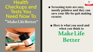 Health
Checkups and
Tests You
Need Now To
“MakeLifeBetter”
■ Screening tests are easy,
mostly painless and they can
save your life-So quit making
excuses
■ Here is what you need and
when you think to
MakeLife
Better
 