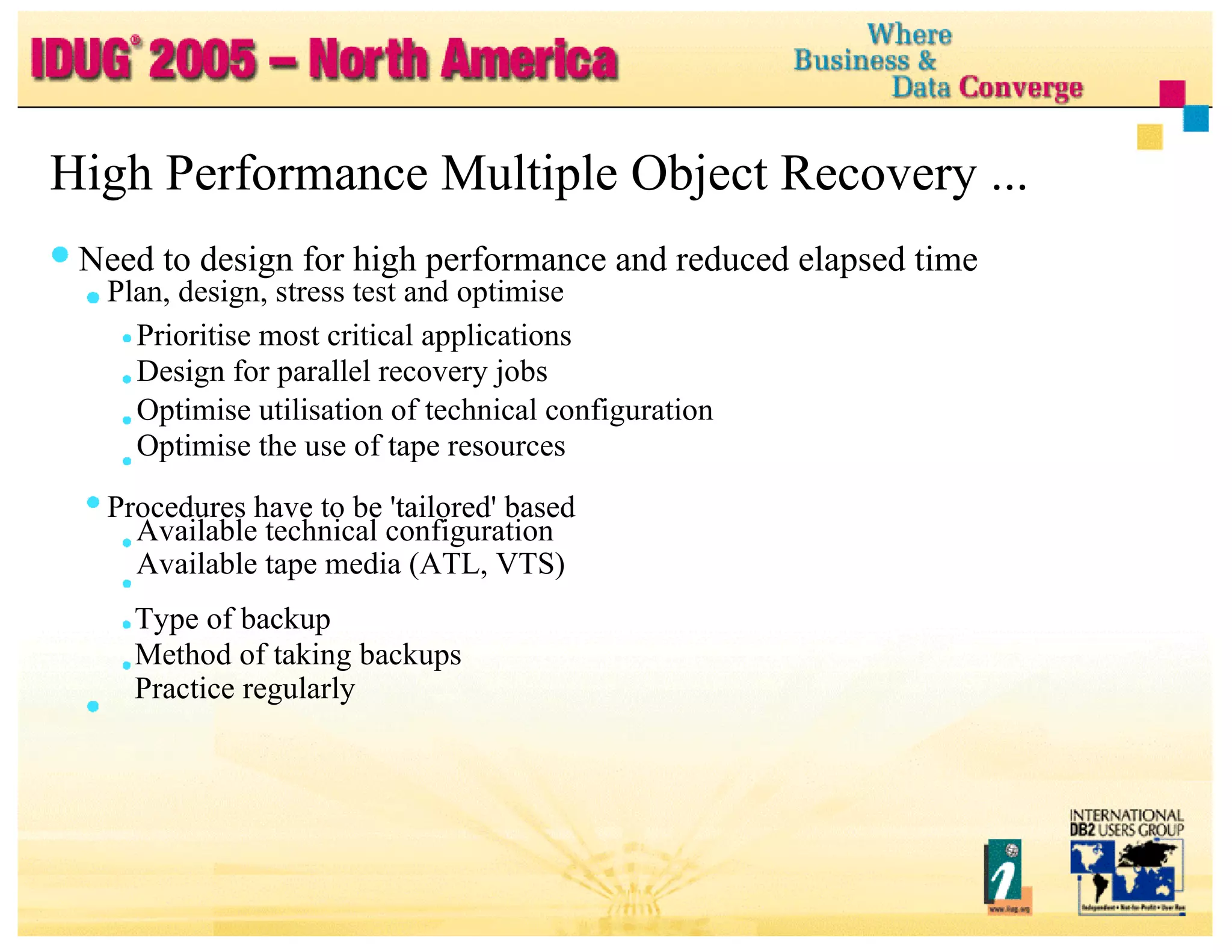High Performance Multiple Object Recovery ... Need to design for high performance and reduced elapsed time Plan, design, stress test and optimise Prioritise most critical applications Design for parallel recovery jobs Optimise utilisation of technical configuration Optimise the use of tape resources Procedures have to be 'tailored' based Available technical configuration Available tape media (ATL, VTS) Type of backup Method of taking backups Practice regularly 