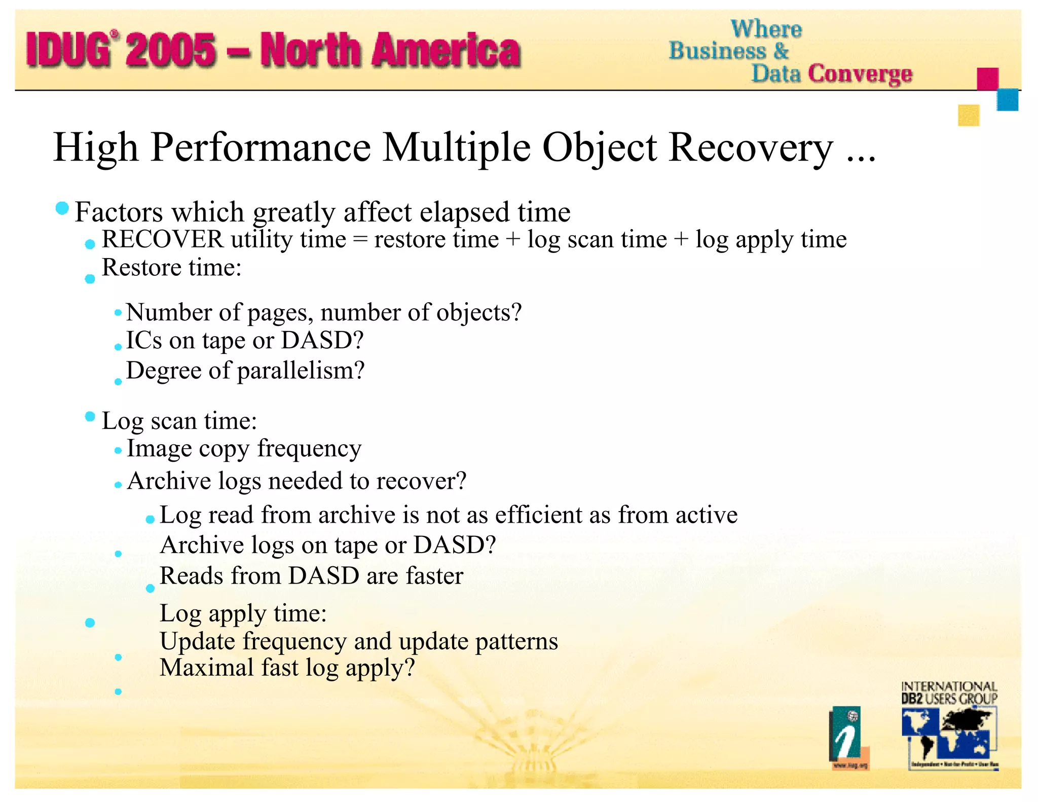 High Performance Multiple Object Recovery ... Factors which greatly affect elapsed time RECOVER utility time = restore time + log scan time + log apply time Restore time: Number of pages, number of objects? ICs on tape or DASD? Degree of parallelism? Log scan time: Image copy frequency Archive logs needed to recover? Log read from archive is not as efficient as from active Archive logs on tape or DASD? Reads from DASD are faster Log apply time: Update frequency and update patterns Maximal fast log apply? 