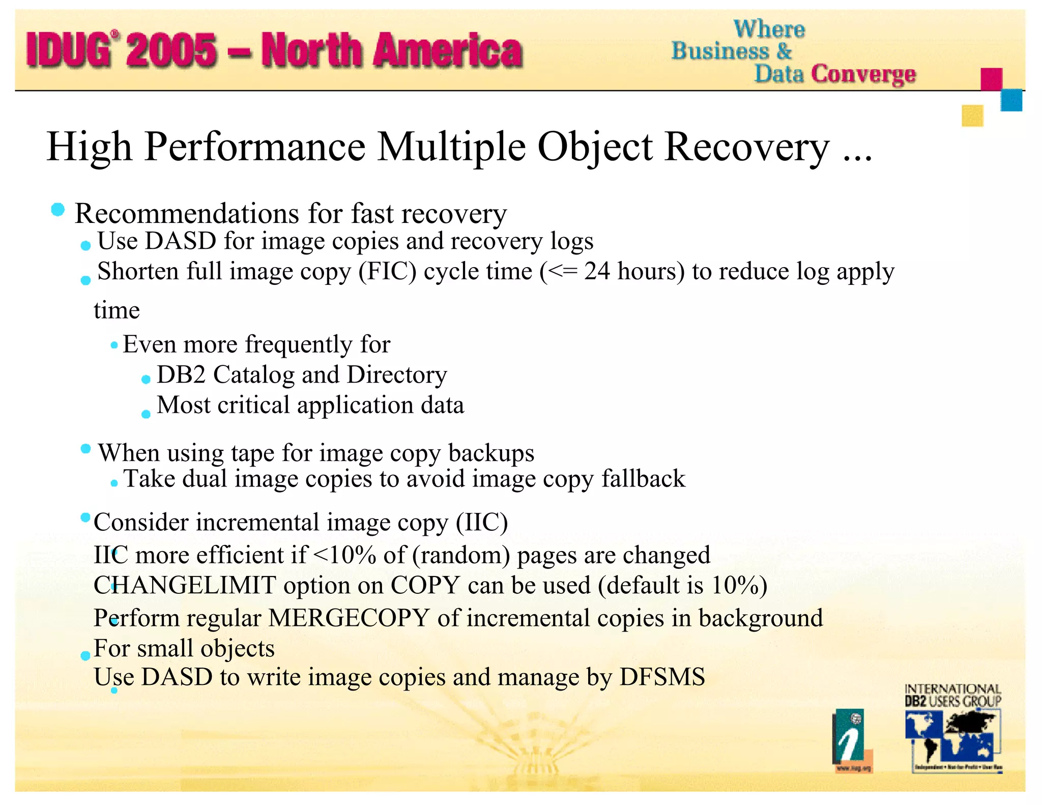 High Performance Multiple Object Recovery ... Recommendations for fast recovery Use DASD for image copies and recovery logs Shorten full image copy (FIC) cycle time (<= 24 hours) to reduce log apply time Even more frequently for DB2 Catalog and Directory Most critical application data When using tape for image copy backups Take dual image copies to avoid image copy fallback Consider incremental image copy (IIC) IIC more efficient if <10% of (random) pages are changed CHANGELIMIT option on COPY can be used (default is 10%) Perform regular MERGECOPY of incremental copies in background For small objects Use DASD to write image copies and manage by DFSMS 