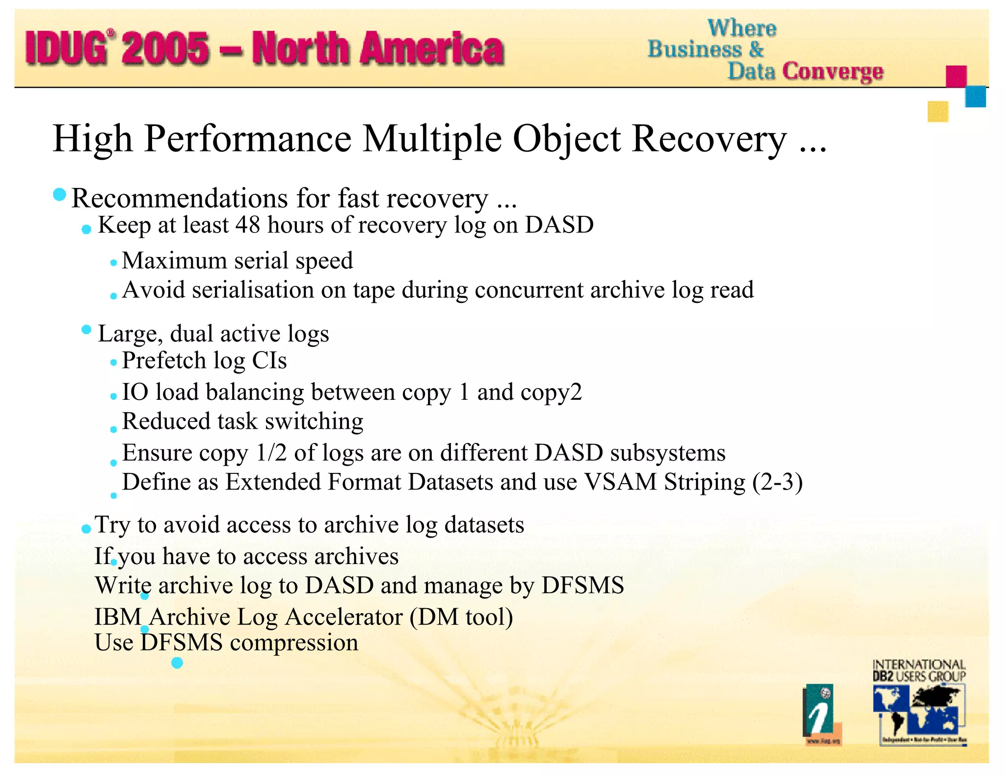 High Performance Multiple Object Recovery ... Recommendations for fast recovery ... Keep at least 48 hours of recovery log on DASD Maximum serial speed Avoid serialisation on tape during concurrent archive log read Large, dual active logs Prefetch log CIs IO load balancing between copy 1 and copy2 Reduced task switching Ensure copy 1/2 of logs are on different DASD subsystems Define as Extended Format Datasets and use VSAM Striping (2-3) Try to avoid access to archive log datasets If you have to access archives Write archive log to DASD and manage by DFSMS IBM Archive Log Accelerator (DM tool) Use DFSMS compression 