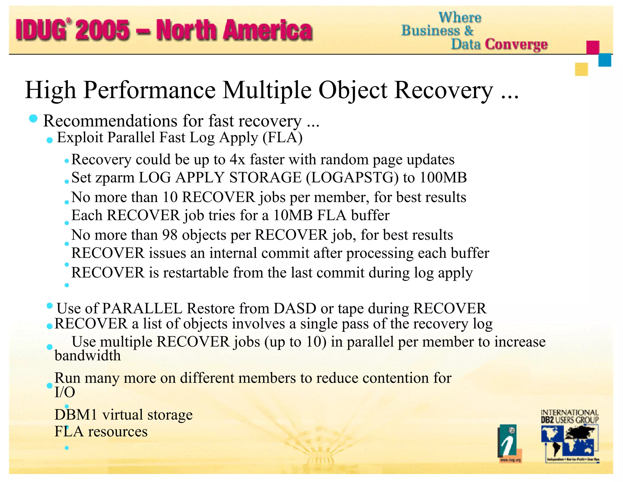 High Performance Multiple Object Recovery ... Recommendations for fast recovery ... Exploit Parallel Fast Log Apply (FLA) Recovery could be up to 4x faster with random page updates Set zparm LOG APPLY STORAGE (LOGAPSTG) to 100MB No more than 10 RECOVER jobs per member, for best results Each RECOVER job tries for a 10MB FLA buffer No more than 98 objects per RECOVER job, for best results RECOVER issues an internal commit after processing each buffer RECOVER is restartable from the last commit during log apply Use of PARALLEL Restore from DASD or tape during RECOVER RECOVER a list of objects involves a single pass of the recovery log Use multiple RECOVER jobs (up to 10) in parallel per member to increase bandwidth Run many more on different members to reduce contention for I/O DBM1 virtual storage FLA resources 