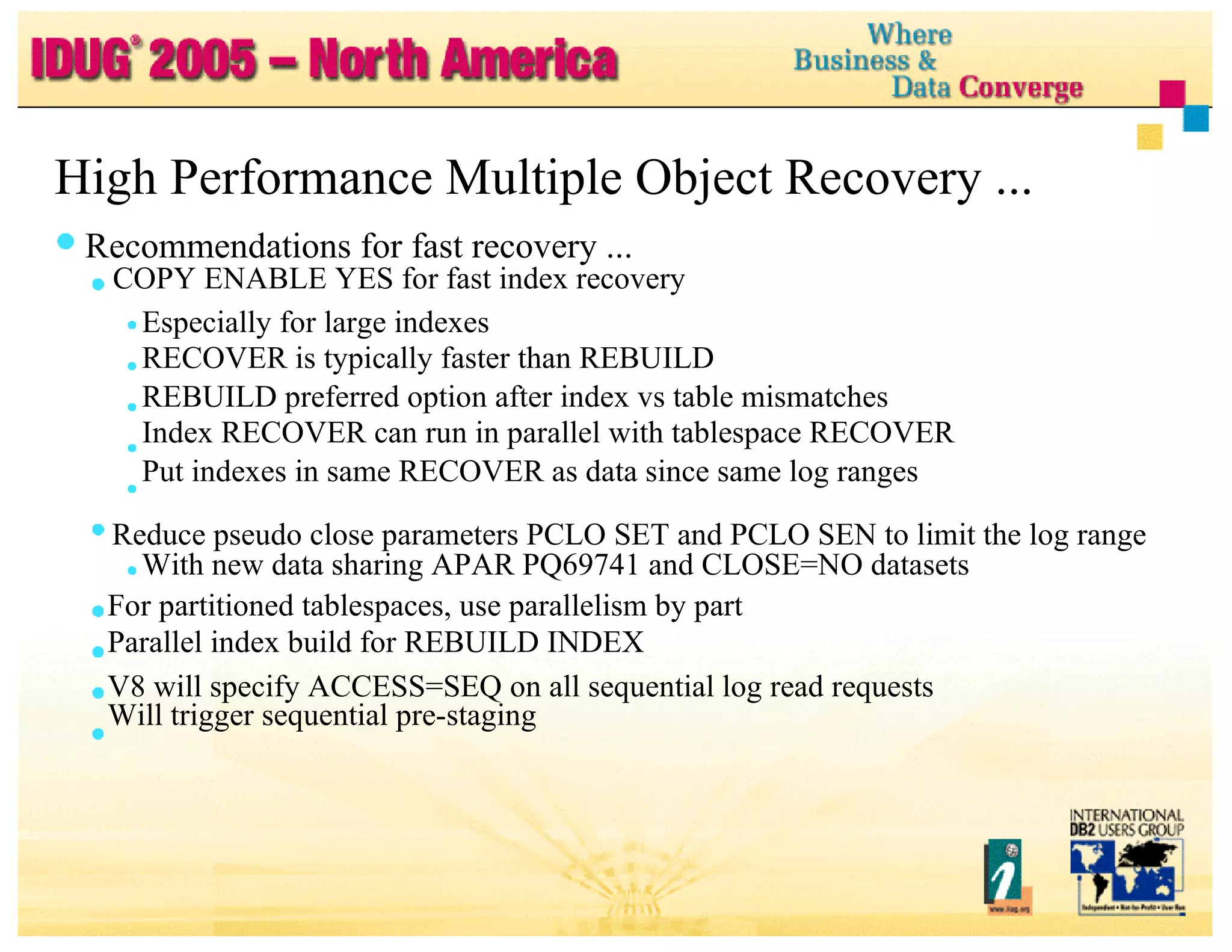 High Performance Multiple Object Recovery ... Recommendations for fast recovery ... COPY ENABLE YES for fast index recovery Especially for large indexes RECOVER is typically faster than REBUILD REBUILD preferred option after index vs table mismatches Index RECOVER can run in parallel with tablespace RECOVER Put indexes in same RECOVER as data since same log ranges Reduce pseudo close parameters PCLO SET and PCLO SEN to limit the log range With new data sharing APAR PQ69741 and CLOSE=NO datasets For partitioned tablespaces, use parallelism by part Parallel index build for REBUILD INDEX V8 will specify ACCESS=SEQ on all sequential log read requests Will trigger sequential pre-staging 
