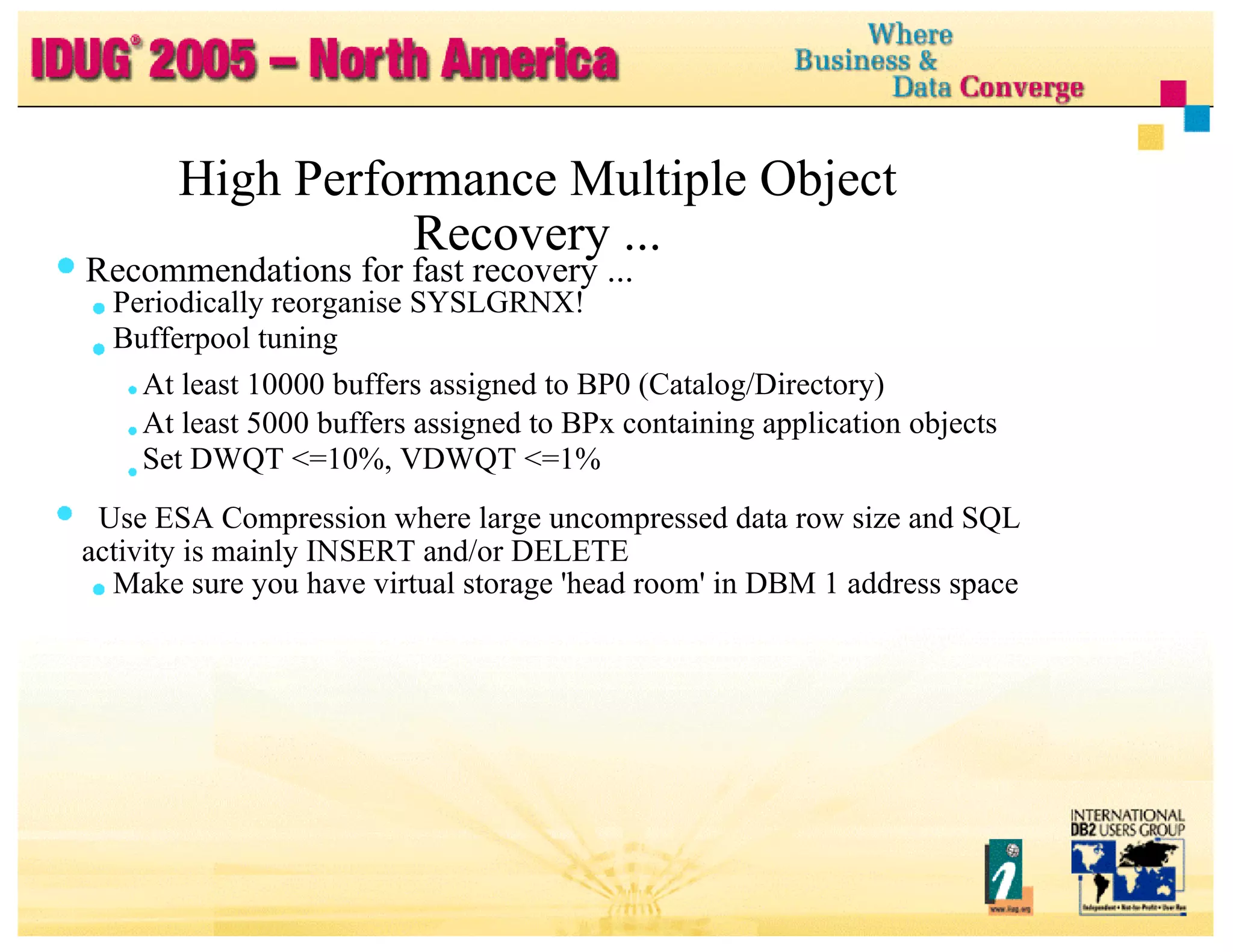 High Performance Multiple Object Recovery ... Recommendations for fast recovery ... Periodically reorganise SYSLGRNX! Bufferpool tuning At least 10000 buffers assigned to BP0 (Catalog/Directory) At least 5000 buffers assigned to BPx containing application objects Set DWQT <=10%, VDWQT <=1% Use ESA Compression where large uncompressed data row size and SQL activity is mainly INSERT and/or DELETE Make sure you have virtual storage 'head room' in DBM 1 address space 