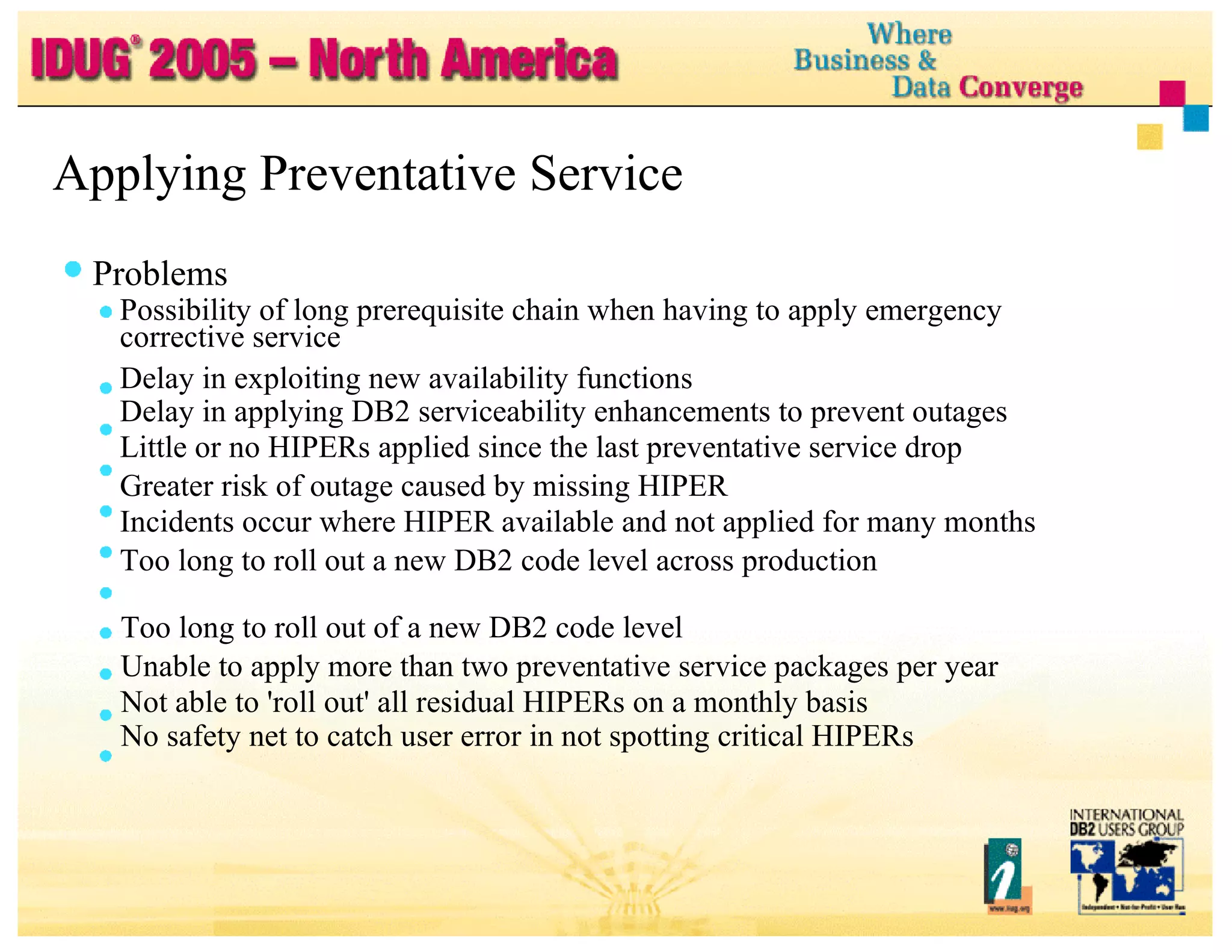 Applying Preventative Service Problems Possibility of long prerequisite chain when having to apply emergency corrective service Delay in exploiting new availability functions Delay in applying DB2 serviceability enhancements to prevent outages Little or no HIPERs applied since the last preventative service drop Greater risk of outage caused by missing HIPER Incidents occur where HIPER available and not applied for many months Too long to roll out a new DB2 code level across production Too long to roll out of a new DB2 code level Unable to apply more than two preventative service packages per year Not able to 'roll out' all residual HIPERs on a monthly basis No safety net to catch user error in not spotting critical HIPERs 