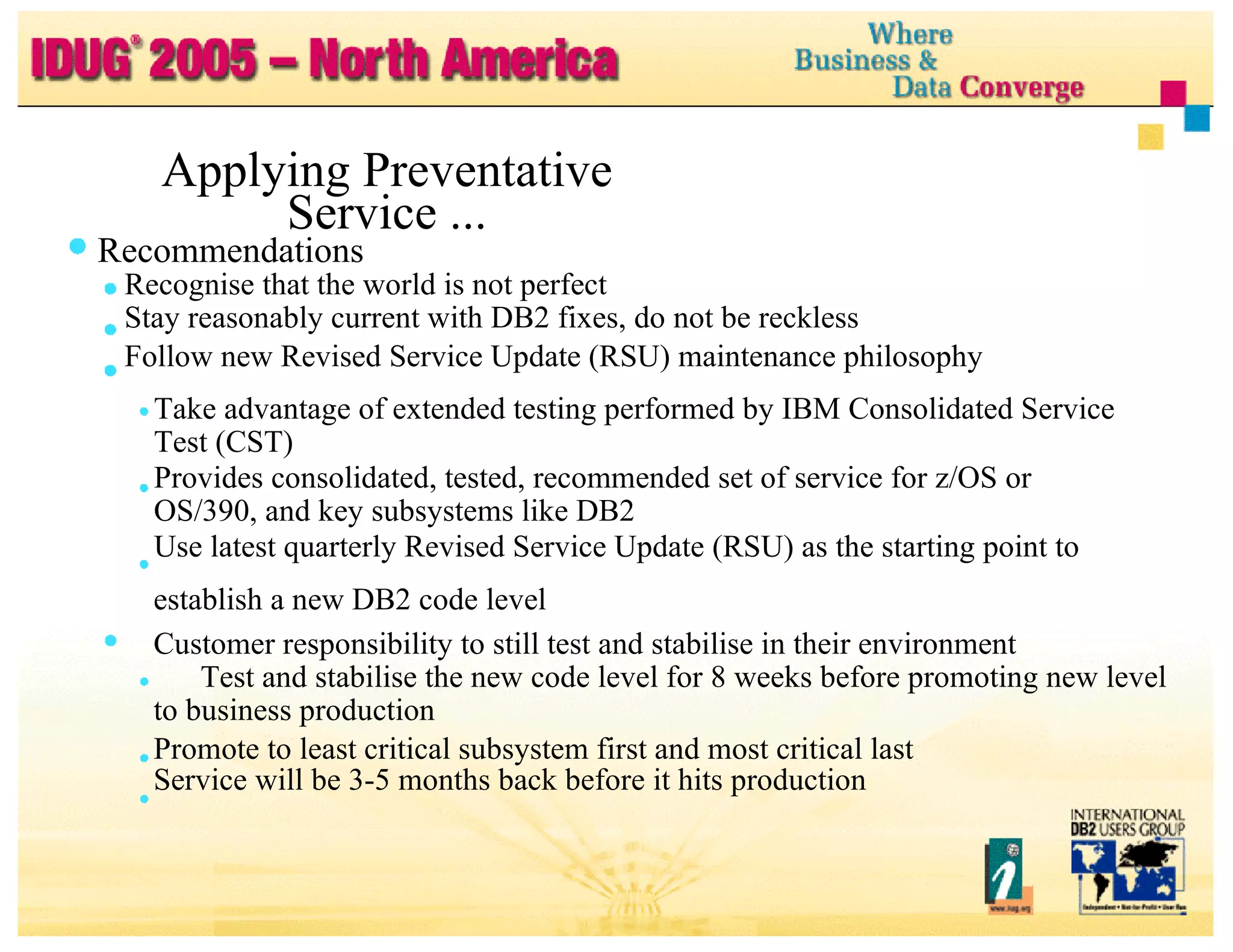 Applying Preventative Service ... Recommendations Recognise that the world is not perfect Stay reasonably current with DB2 fixes, do not be reckless Follow new Revised Service Update (RSU) maintenance philosophy Take advantage of extended testing performed by IBM Consolidated Service Test (CST) Provides consolidated, tested, recommended set of service for z/OS or OS/390, and key subsystems like DB2 Use latest quarterly Revised Service Update (RSU) as the starting point to establish a new DB2 code level Customer responsibility to still test and stabilise in their environment Test and stabilise the new code level for 8 weeks before promoting new level to business production Promote to least critical subsystem first and most critical last Service will be 3-5 months back before it hits production 