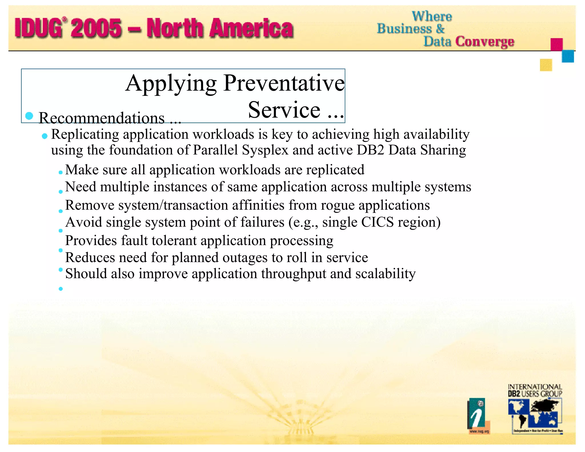 Applying Preventative Service ... Applying Preventative Service ... Recommendations ... Replicating application workloads is key to achieving high availability using the foundation of Parallel Sysplex and active DB2 Data Sharing Make sure all application workloads are replicated Need multiple instances of same application across multiple systems Remove system/transaction affinities from rogue applications Avoid single system point of failures (e.g., single CICS region) Provides fault tolerant application processing Reduces need for planned outages to roll in service Should also improve application throughput and scalability 