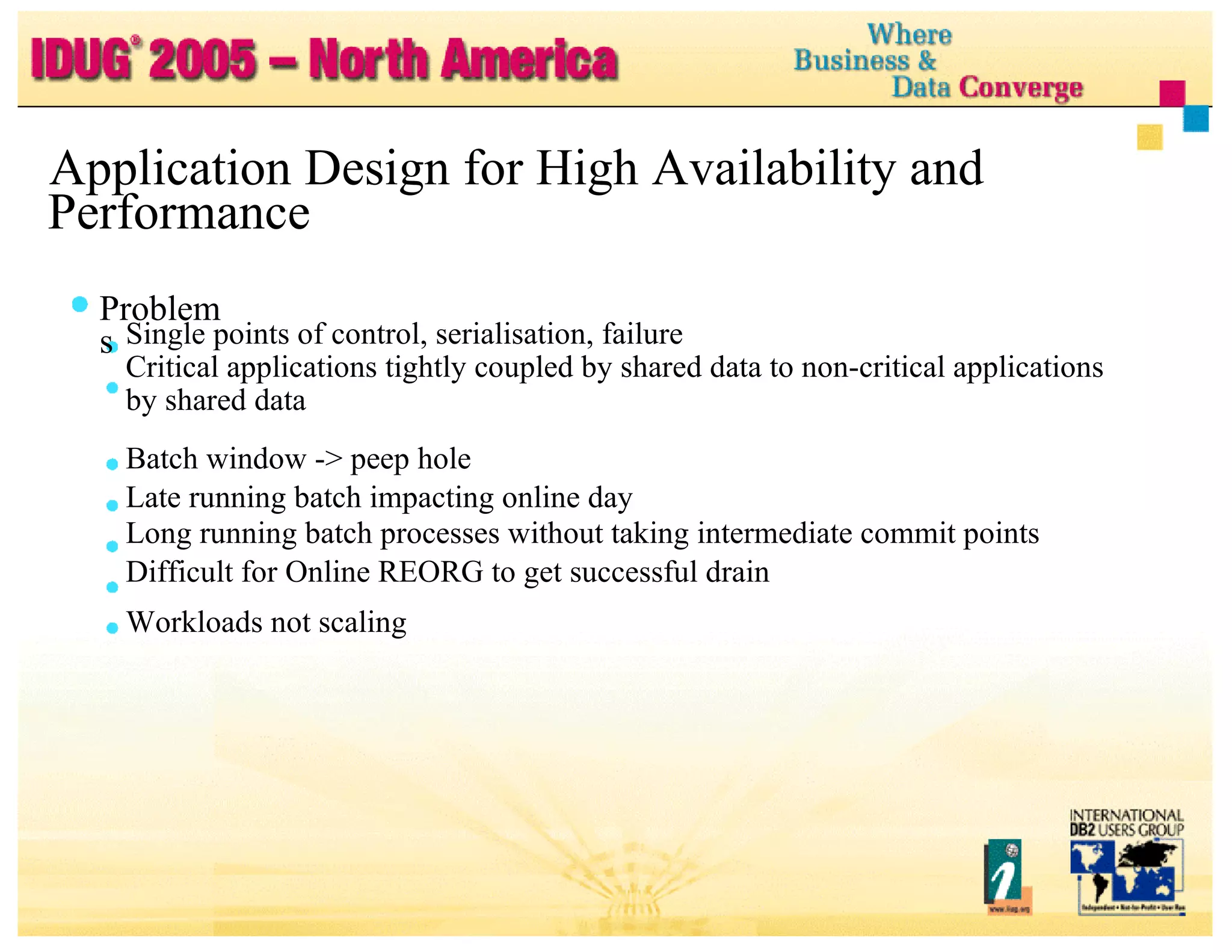 Application Design for High Availability and Performance Problems Single points of control, serialisation, failure Critical applications tightly coupled by shared data to non-critical applications by shared data Batch window -> peep hole Late running batch impacting online day Long running batch processes without taking intermediate commit points Difficult for Online REORG to get successful drain Workloads not scaling 