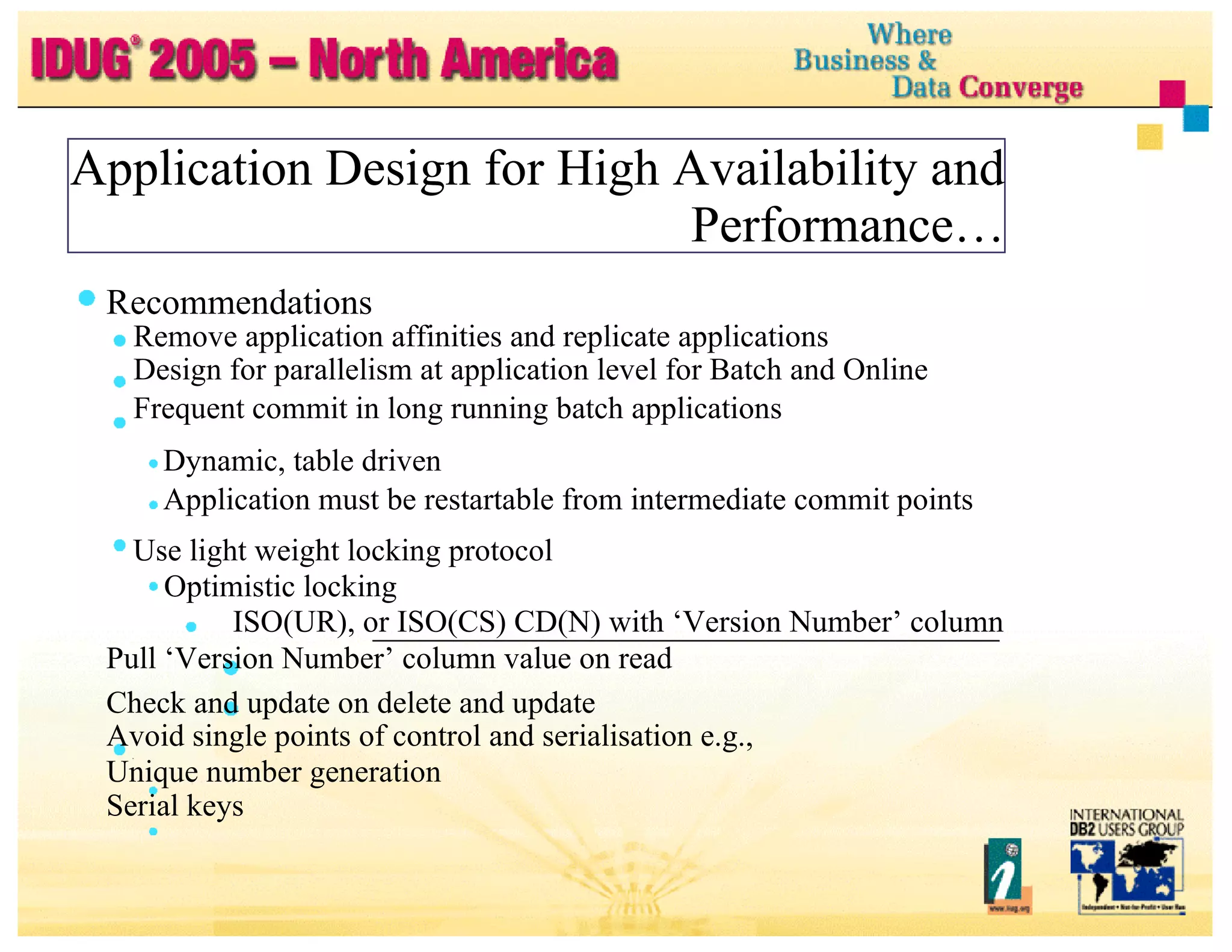 Application Design for High Availability and Performance… Recommendations Remove application affinities and replicate applications Design for parallelism at application level for Batch and Online Frequent commit in long running batch applications Dynamic, table driven Application must be restartable from intermediate commit points Use light weight locking protocol Optimistic locking ISO(UR), or ISO(CS) CD(N) with ‘Version Number’ column Pull ‘Version Number’ column value on read Check and update on delete and update Avoid single points of control and serialisation e.g., Unique number generation Serial keys 