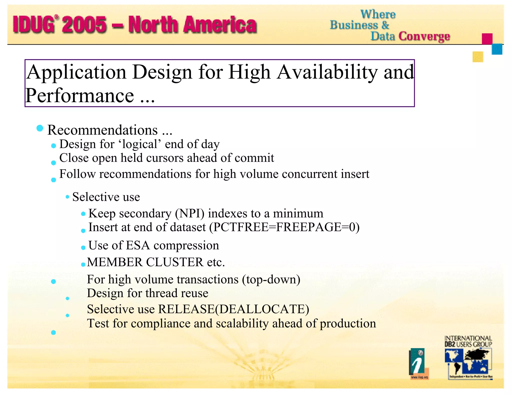 Application Design for High Availability and Performance ... Recommendations ... Design for ‘logical’ end of day Close open held cursors ahead of commit Follow recommendations for high volume concurrent insert Selective use Keep secondary (NPI) indexes to a minimum Insert at end of dataset (PCTFREE=FREEPAGE=0) Use of ESA compression MEMBER CLUSTER etc. For high volume transactions (top-down) Design for thread reuse Selective use RELEASE(DEALLOCATE) Test for compliance and scalability ahead of production 