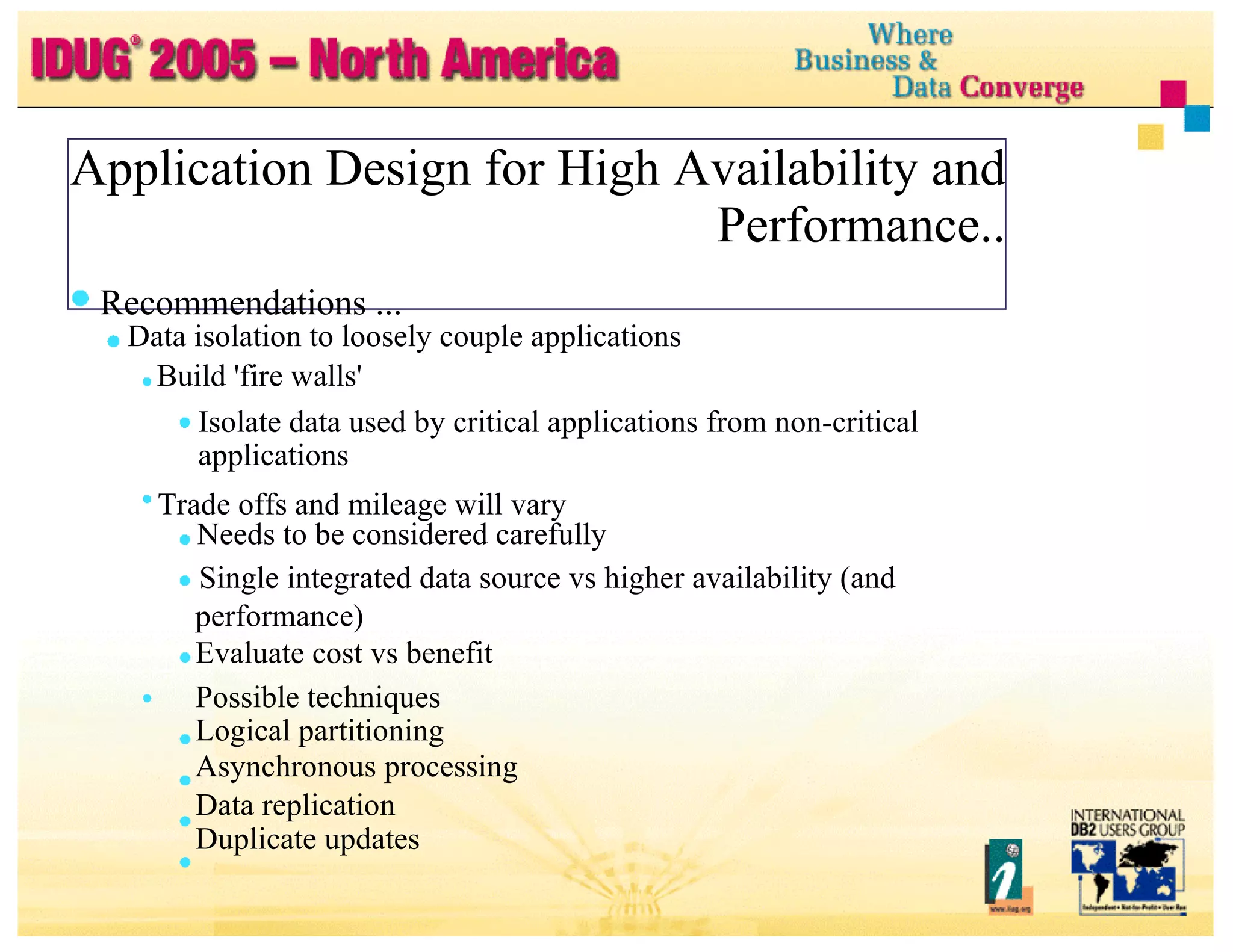 Application Design for High Availability and Performance.. Recommendations ... Data isolation to loosely couple applications Build 'fire walls' Isolate data used by critical applications from non-critical applications Trade offs and mileage will vary Needs to be considered carefully Single integrated data source vs higher availability (and performance) Evaluate cost vs benefit Possible techniques Logical partitioning Asynchronous processing Data replication Duplicate updates 