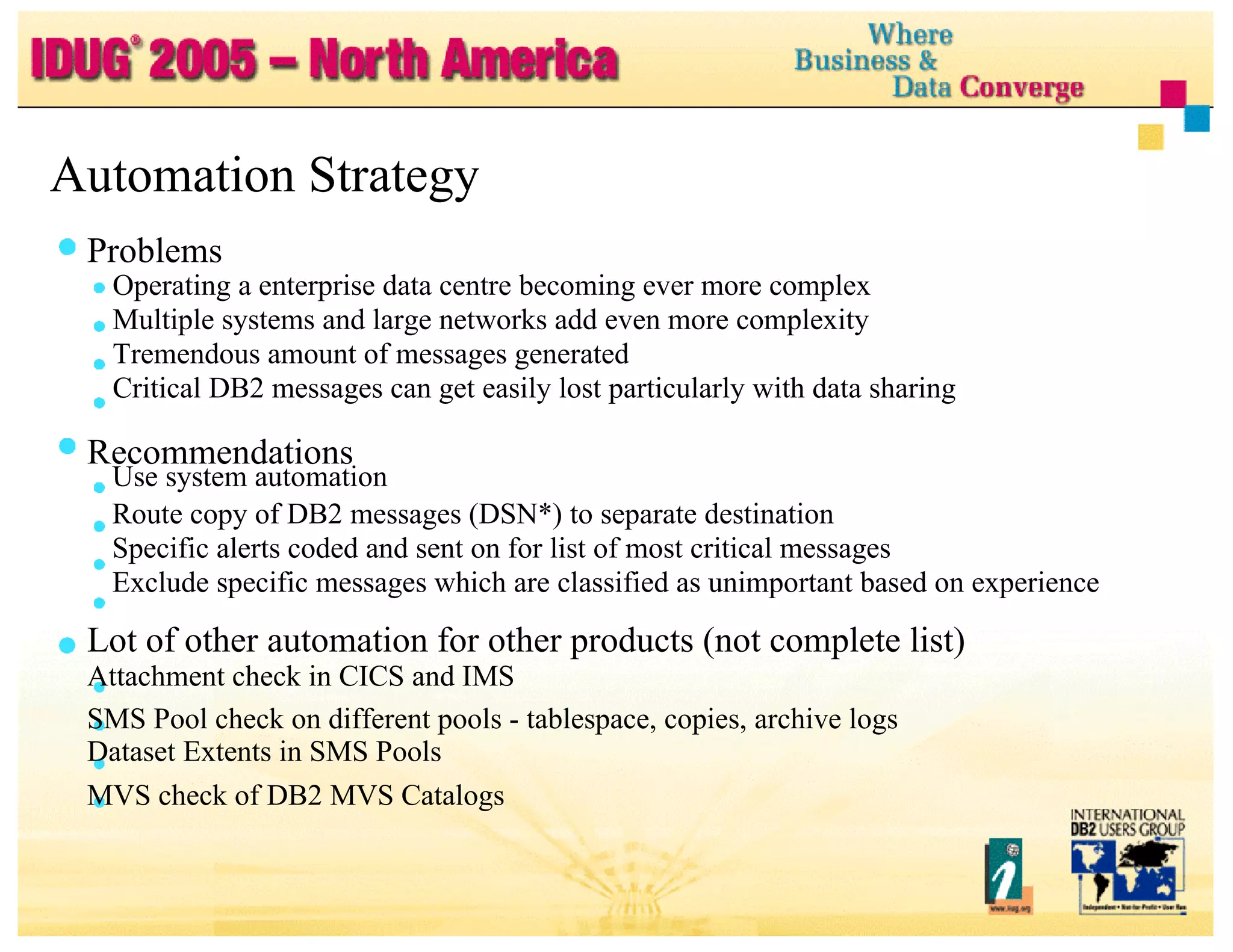 Automation Strategy Problems Operating a enterprise data centre becoming ever more complex Multiple systems and large networks add even more complexity Tremendous amount of messages generated Critical DB2 messages can get easily lost particularly with data sharing Recommendations Use system automation Route copy of DB2 messages (DSN*) to separate destination Specific alerts coded and sent on for list of most critical messages Exclude specific messages which are classified as unimportant based on experience Lot of other automation for other products (not complete list) Attachment check in CICS and IMS SMS Pool check on different pools - tablespace, copies, archive logs Dataset Extents in SMS Pools MVS check of DB2 MVS Catalogs 