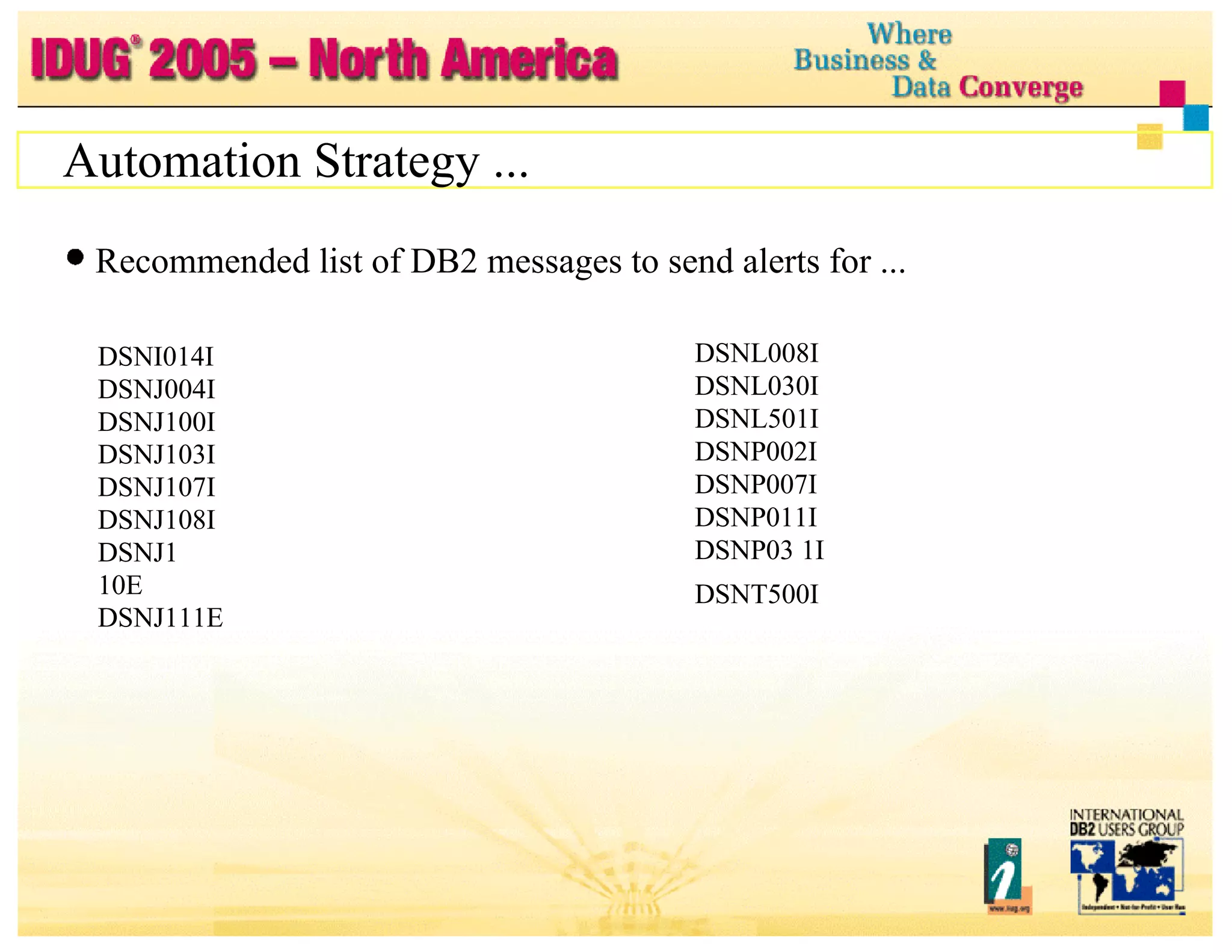 Automation Strategy ... Recommended list of DB2 messages to send alerts for ... DSNI014I DSNJ004I DSNJ100I DSNJ103I DSNJ107I DSNJ108I DSNJ1 10E DSNJ111E DSNJ114I DSNJ1 15I DSNJ125I DSNJ128I DSNL008I DSNL030I DSNL501I DSNP002I DSNP007I  DSNP011I  DSNP03 1I DSNT500I  Type 600 DSNR03 5I DSNX906I DXR142E DXR1 70I DXR1 67E 