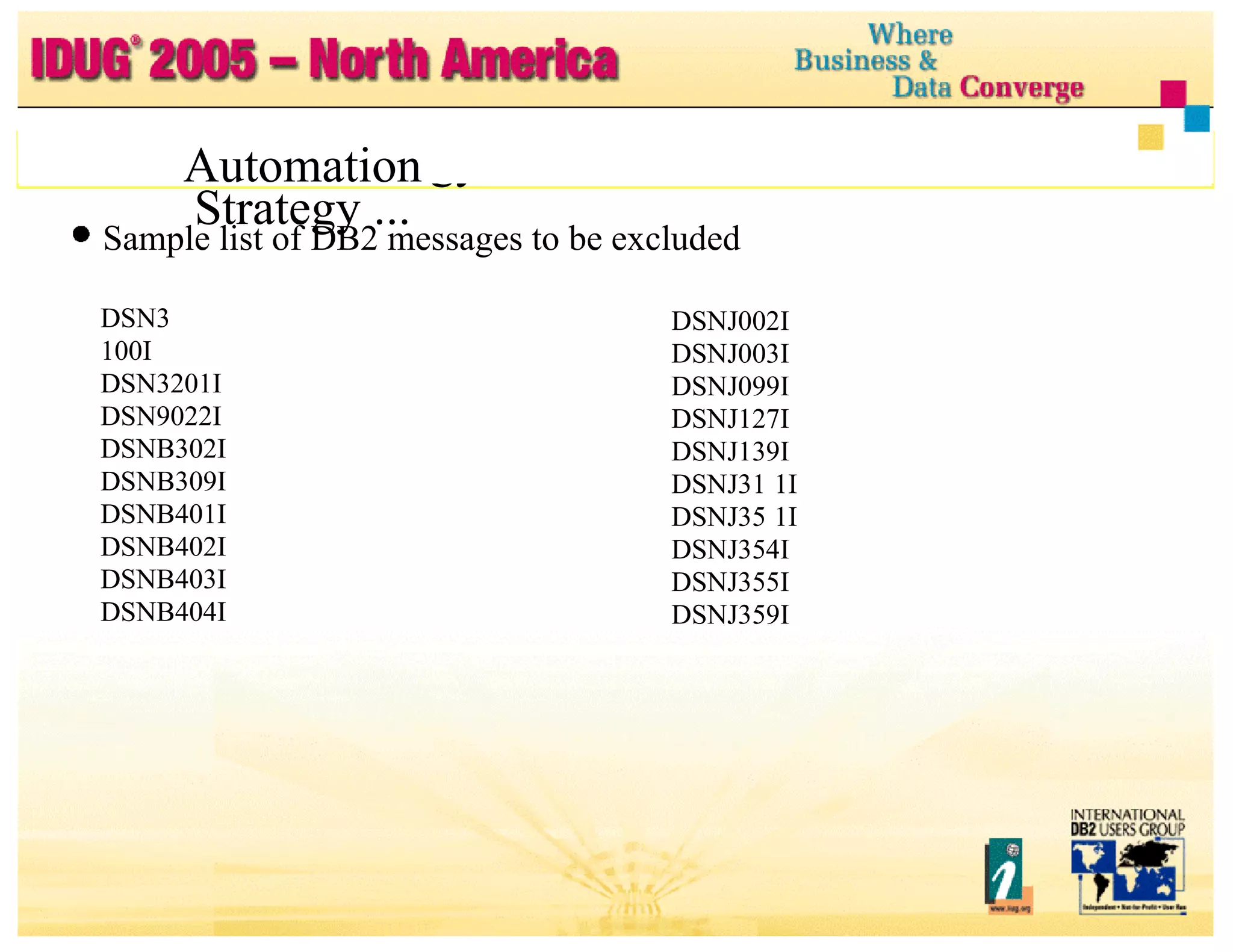 Automation Strategy ... Automation Strategy ... Sample list of DB2 messages to be excluded DSN3 100I DSN3201I DSN9022I DSNB302I DSNB309I DSNB401I DSNB402I DSNB403I DSNB404I DSNB406I DSNB315I DSNJ001I DSNJ002I DSNJ003I DSNJ099I DSNJ127I DSNJ139I DSNJ31 1I DSNJ35 1I DSNJ354I DSNJ355I DSNJ359I DSNJ361I 