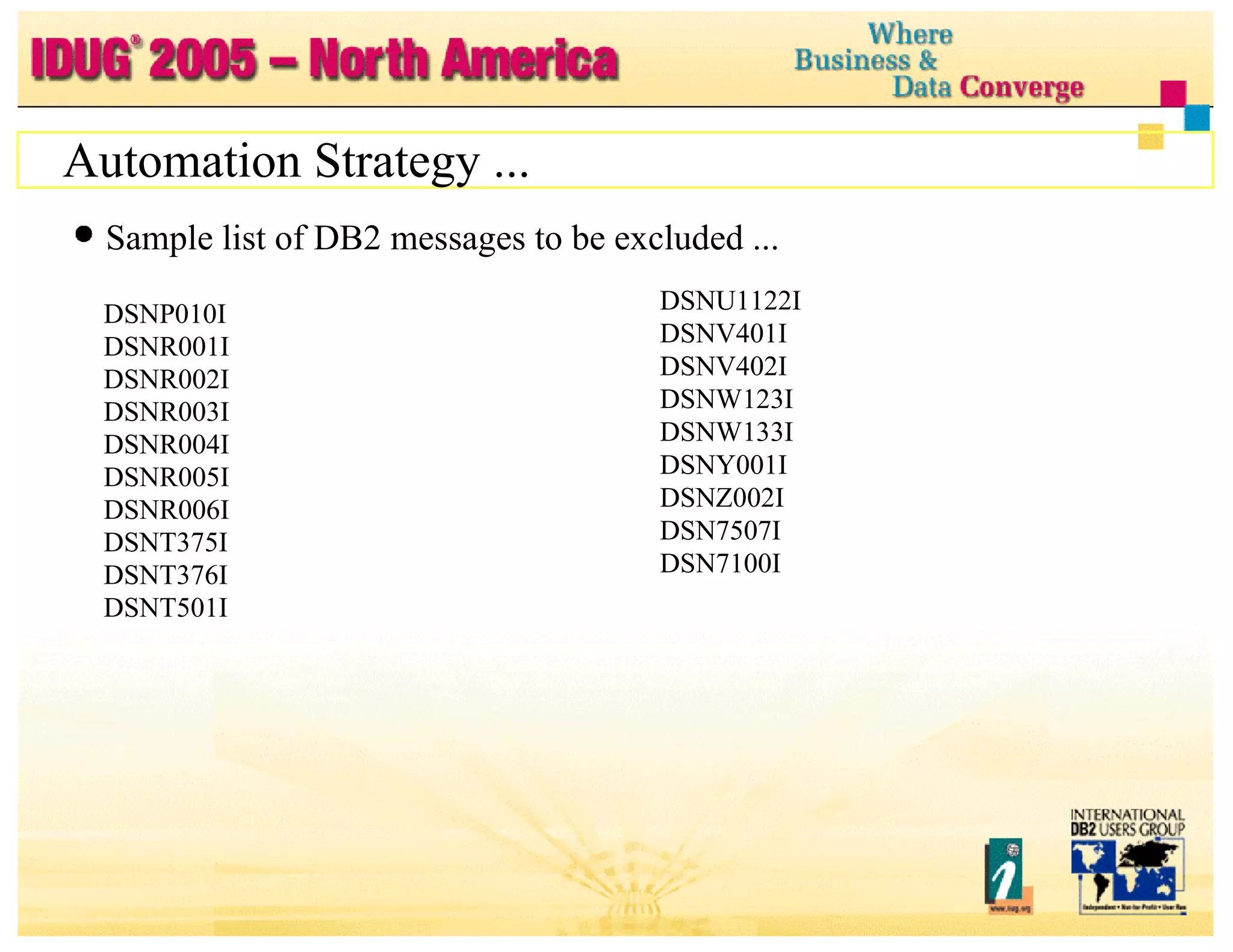 Automation Strategy ... Sample list of DB2 messages to be excluded ... DSNP010I DSNR001I DSNR002I DSNR003I DSNR004I DSNR005I DSNR006I DSNT375I DSNT376I DSNT501I DSNU1122I  DSNV401I  DSNV402I  DSNW123I  DSNW133I  DSNY001I  DSNZ002I  DSN7507I  DSN7100I 
