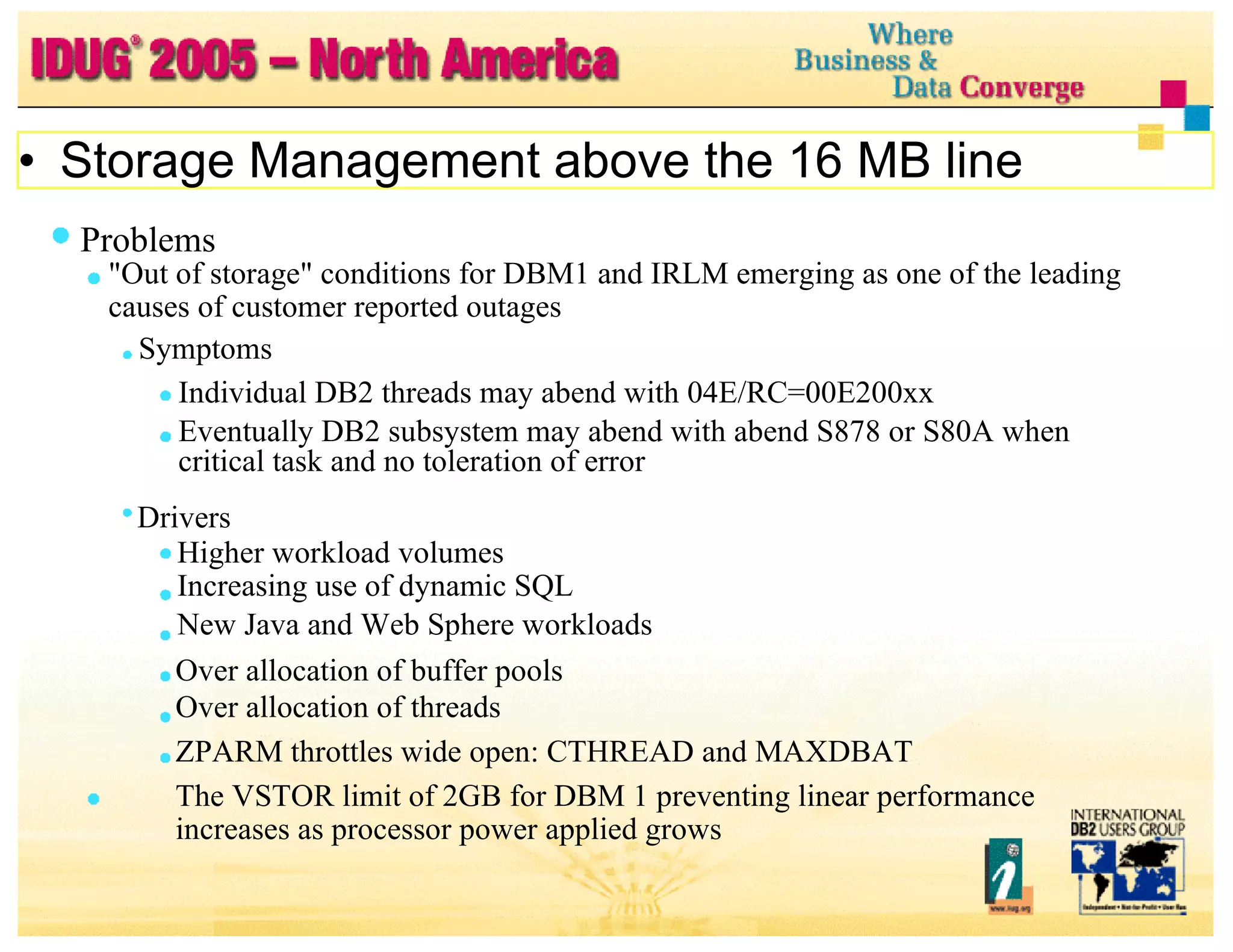 Problems "Out of storage" conditions for DBM1 and IRLM emerging as one of the leading causes of customer reported outages Symptoms Individual DB2 threads may abend with 04E/RC=00E200xx Eventually DB2 subsystem may abend with abend S878 or S80A when critical task and no toleration of error Drivers Higher workload volumes Increasing use of dynamic SQL New Java and Web Sphere workloads Over allocation of buffer pools Over allocation of threads ZPARM throttles wide open: CTHREAD and MAXDBAT  The VSTOR limit of 2GB for DBM 1 preventing linear performance increases as processor power applied grows Storage Management above the 16 MB line 