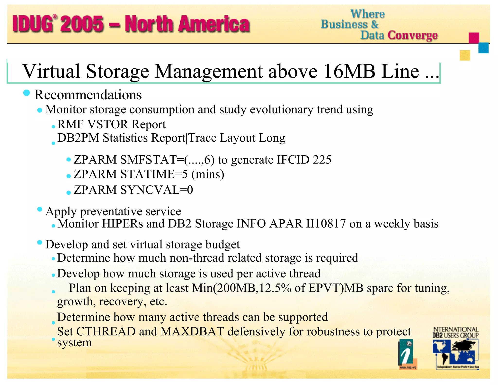Virtual Storage Management above 16MB Line ... Virtual Storage Management above 16MB Line ... Virtual Storage Management above 16MB Line ... Recommendations Monitor storage consumption and study evolutionary trend using RMF VSTOR Report DB2PM Statistics Report|Trace Layout Long ZPARM SMFSTAT=(....,6) to generate IFCID 225 ZPARM STATIME=5 (mins) ZPARM SYNCVAL=0 Apply preventative service Monitor HIPERs and DB2 Storage INFO APAR II10817 on a weekly basis Develop and set virtual storage budget Determine how much non-thread related storage is required Develop how much storage is used per active thread Plan on keeping at least Min(200MB,12.5% of EPVT)MB spare for tuning, growth, recovery, etc. Determine how many active threads can be supported Set CTHREAD and MAXDBAT defensively for robustness to protect system 