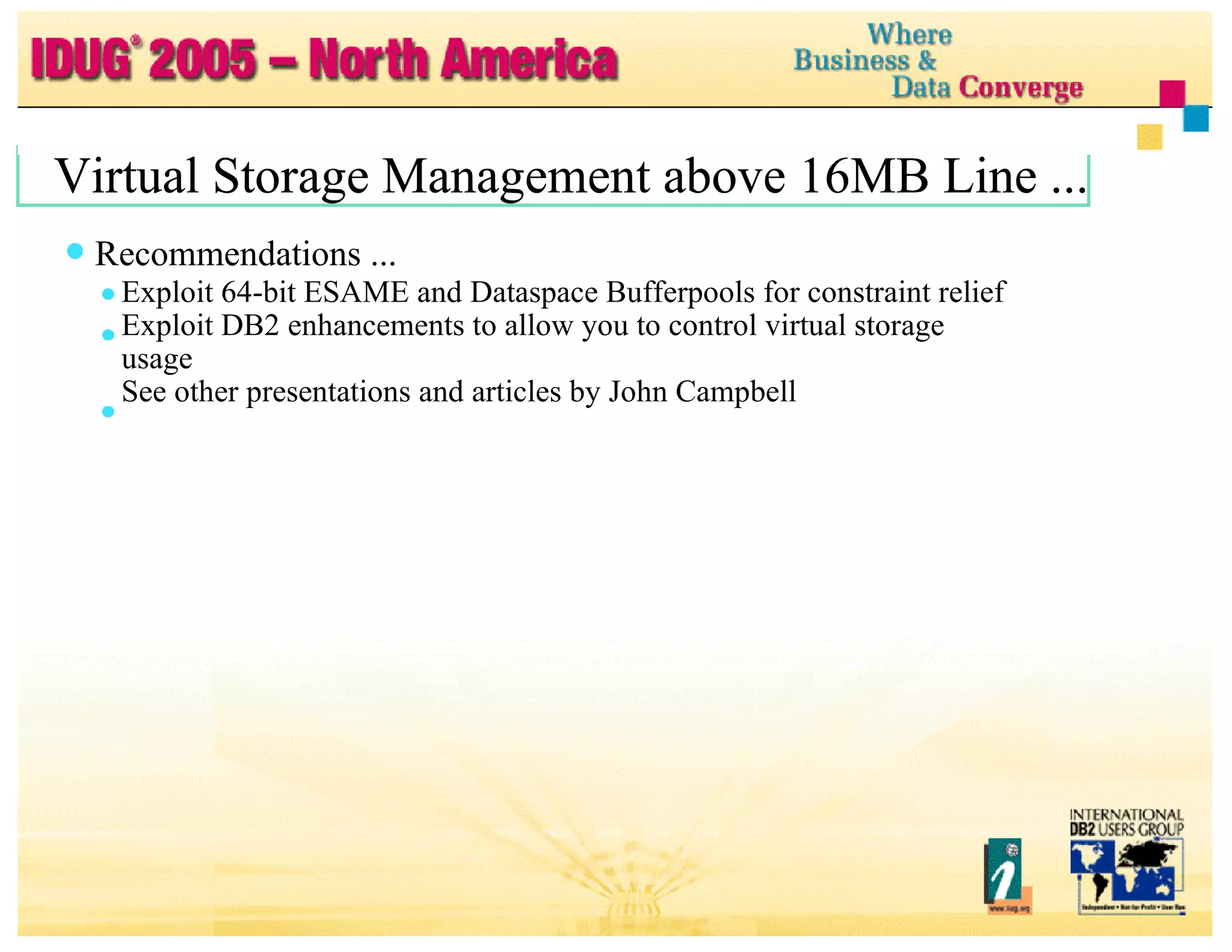 Virtual Storage Management above 16MB Line ... Virtual Storage Management above 16MB Line ... Recommendations ... Exploit 64-bit ESAME and Dataspace Bufferpools for constraint relief Exploit DB2 enhancements to allow you to control virtual storage usage See other presentations and articles by John Campbell 