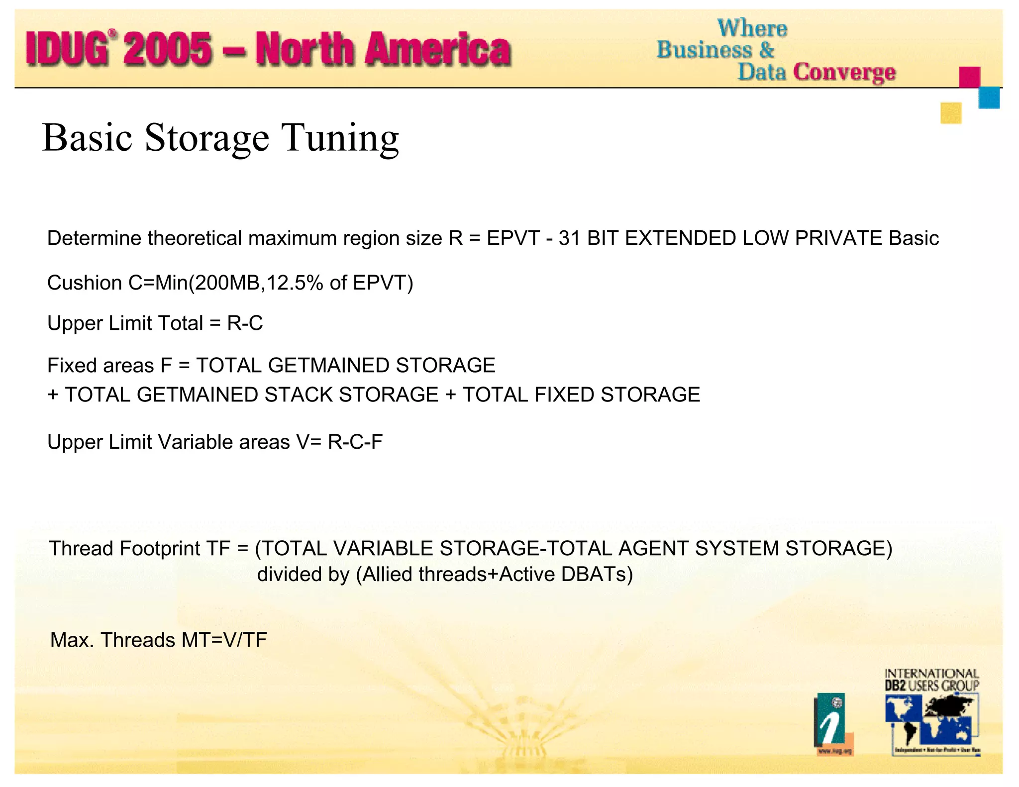 Determine theoretical maximum region size R = EPVT - 31 BIT EXTENDED LOW PRIVATE Basic Cushion C=Min(200MB,12.5% of EPVT) Upper Limit Total = R-C Fixed areas F = TOTAL GETMAINED STORAGE + TOTAL GETMAINED STACK STORAGE + TOTAL FIXED STORAGE Upper Limit Variable areas V= R-C-F Basic Storage Tuning Thread Footprint TF = (TOTAL VARIABLE STORAGE-TOTAL AGENT SYSTEM STORAGE) divided by (Allied threads+Active DBATs) Max. Threads MT=V/TF 