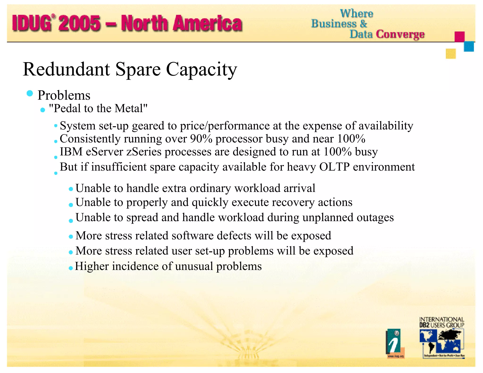 Redundant Spare Capacity Problems "Pedal to the Metal" System set-up geared to price/performance at the expense of availability Consistently running over 90% processor busy and near 100% IBM eServer zSeries processes are designed to run at 100% busy But if insufficient spare capacity available for heavy OLTP environment Unable to handle extra ordinary workload arrival Unable to properly and quickly execute recovery actions Unable to spread and handle workload during unplanned outages More stress related software defects will be exposed More stress related user set-up problems will be exposed Higher incidence of unusual problems 
