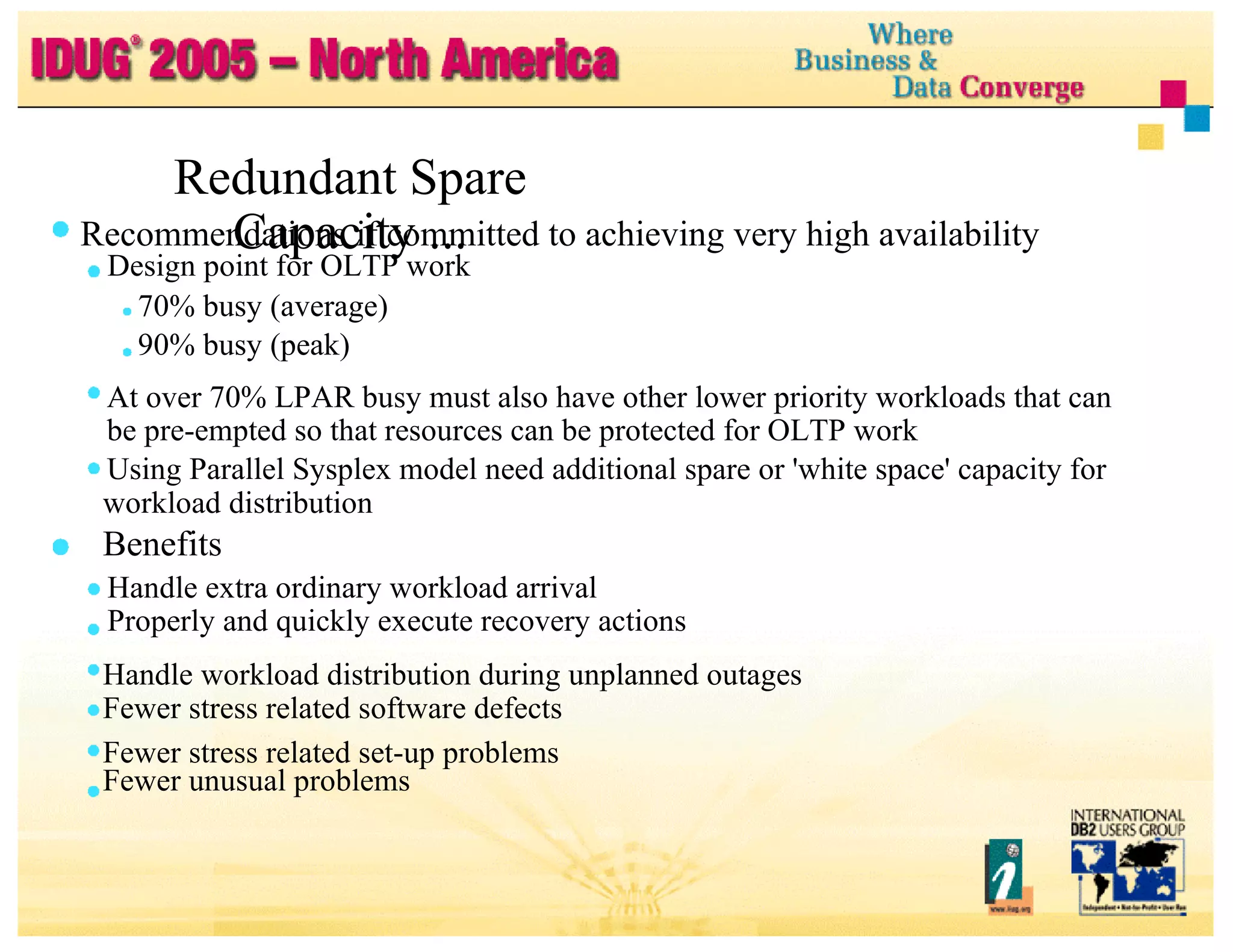 Redundant Spare Capacity ... Recommendations if committed to achieving very high availability Design point for OLTP work 70% busy (average) 90% busy (peak) At over 70% LPAR busy must also have other lower priority workloads that can be pre-empted so that resources can be protected for OLTP work Using Parallel Sysplex model need additional spare or 'white space' capacity for workload distribution Benefits Handle extra ordinary workload arrival Properly and quickly execute recovery actions Handle workload distribution during unplanned outages Fewer stress related software defects Fewer stress related set-up problems Fewer unusual problems 