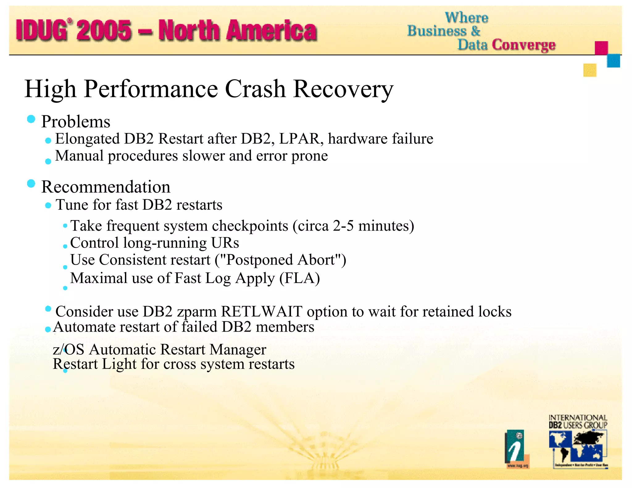High Performance Crash Recovery Problems Elongated DB2 Restart after DB2, LPAR, hardware failure Manual procedures slower and error prone Recommendation Tune for fast DB2 restarts Take frequent system checkpoints (circa 2-5 minutes) Control long-running URs Use Consistent restart ("Postponed Abort") Maximal use of Fast Log Apply (FLA) Consider use DB2 zparm RETLWAIT option to wait for retained locks Automate restart of failed DB2 members z/OS Automatic Restart Manager Restart Light for cross system restarts 