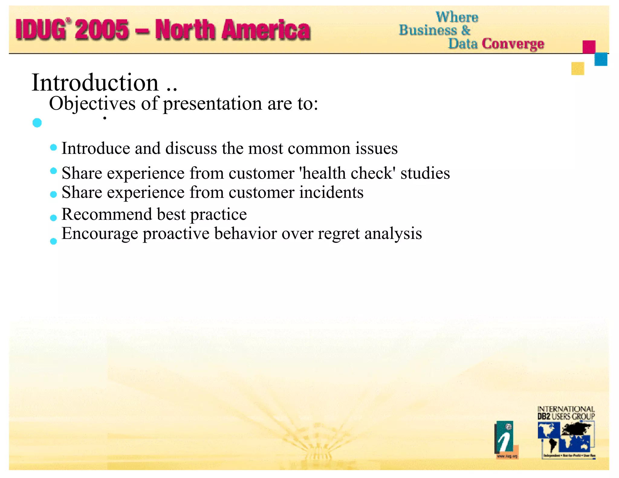 Objectives of presentation are to: Introduce and discuss the most common issues Share experience from customer 'health check' studies Share experience from customer incidents Recommend best practice Encourage proactive behavior over regret analysis Introduction ... 