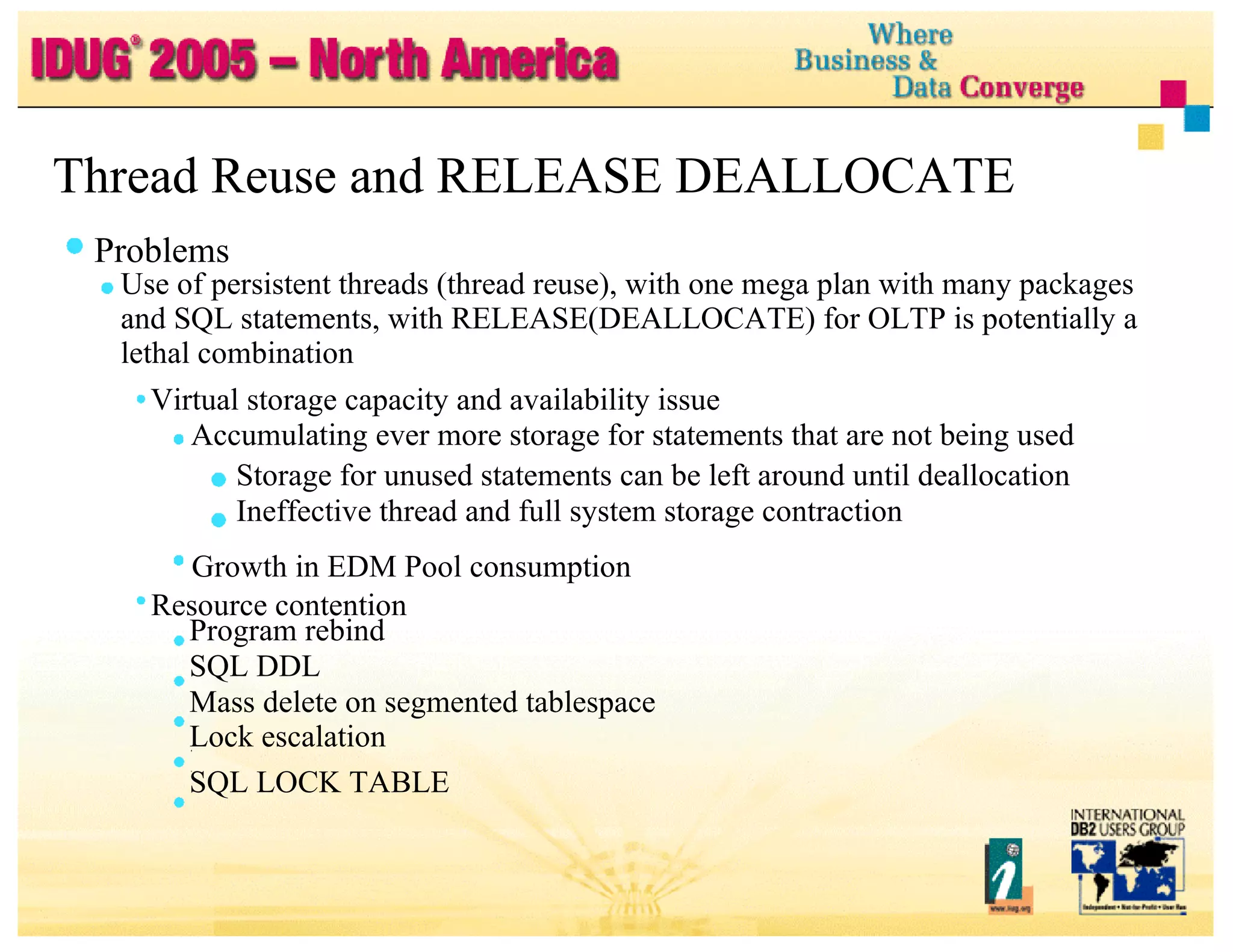 Thread Reuse and RELEASE DEALLOCATE Problems Use of persistent threads (thread reuse), with one mega plan with many packages and SQL statements, with RELEASE(DEALLOCATE) for OLTP is potentially a lethal combination Virtual storage capacity and availability issue Accumulating ever more storage for statements that are not being used Storage for unused statements can be left around until deallocation Ineffective thread and full system storage contraction Growth in EDM Pool consumption Resource contention Program rebind SQL DDL Mass delete on segmented tablespace Lock escalation SQL LOCK TABLE 