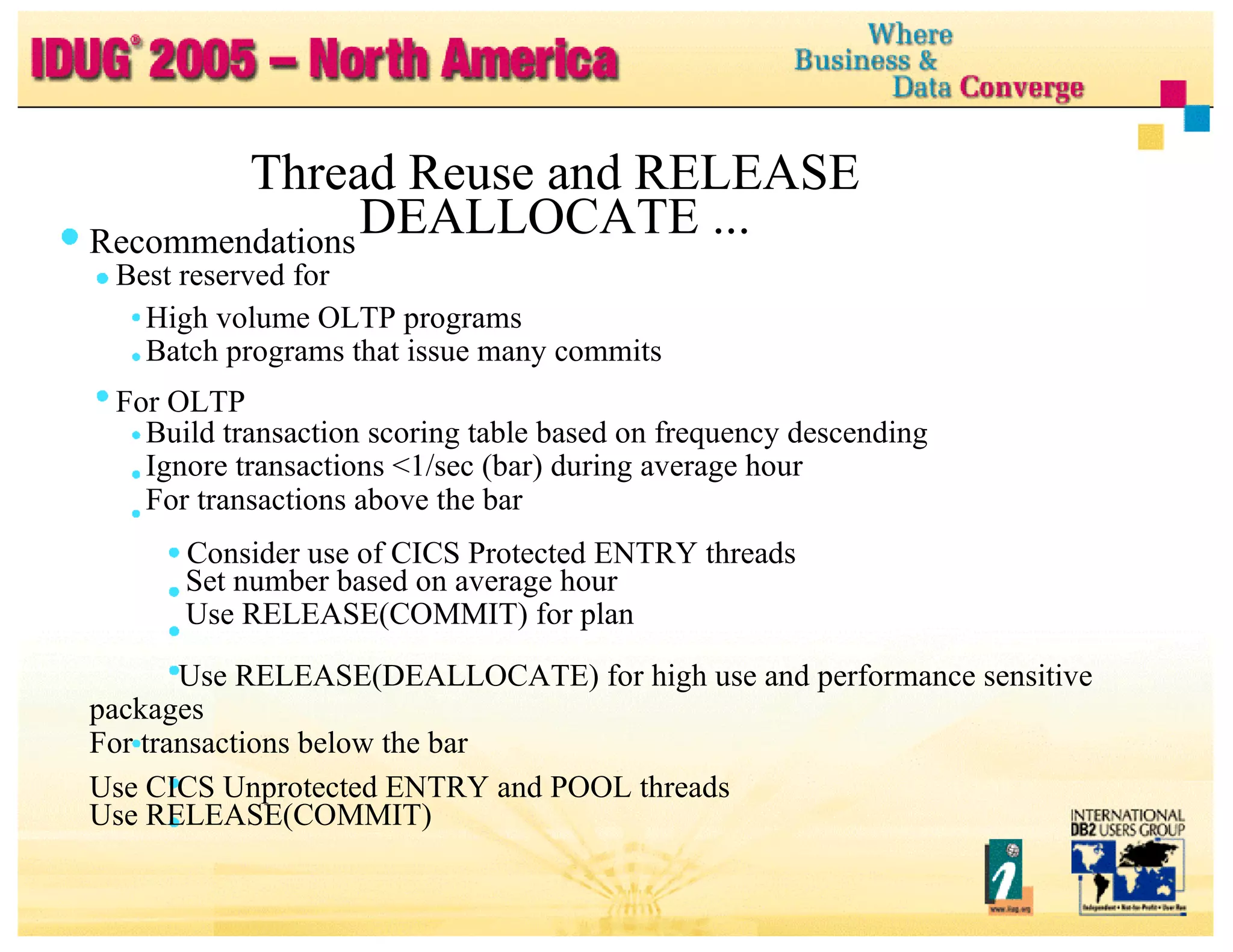Thread Reuse and RELEASE DEALLOCATE ... Recommendations Best reserved for High volume OLTP programs Batch programs that issue many commits For OLTP Build transaction scoring table based on frequency descending Ignore transactions <1/sec (bar) during average hour For transactions above the bar Consider use of CICS Protected ENTRY threads Set number based on average hour Use RELEASE(COMMIT) for plan Use RELEASE(DEALLOCATE) for high use and performance sensitive packages For transactions below the bar Use CICS Unprotected ENTRY and POOL threads Use RELEASE(COMMIT) 