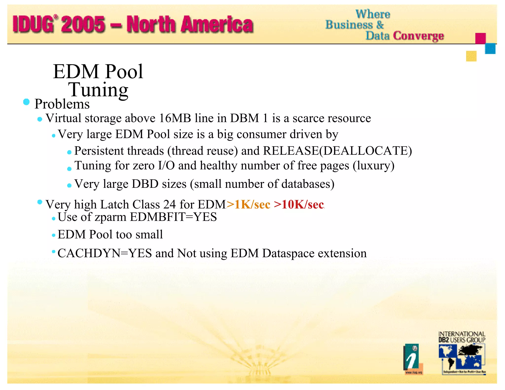 EDM Pool Tuning Problems Virtual storage above 16MB line in DBM 1 is a scarce resource Very large EDM Pool size is a big consumer driven by Persistent threads (thread reuse) and RELEASE(DEALLOCATE) Tuning for zero I/O and healthy number of free pages (luxury) Very large DBD sizes (small number of databases) Very high Latch Class 24 for EDM  ( >1K/sec ,  >10K/sec ) Use of zparm EDMBFIT=YES EDM Pool too small CACHDYN=YES and Not using EDM Dataspace extension 